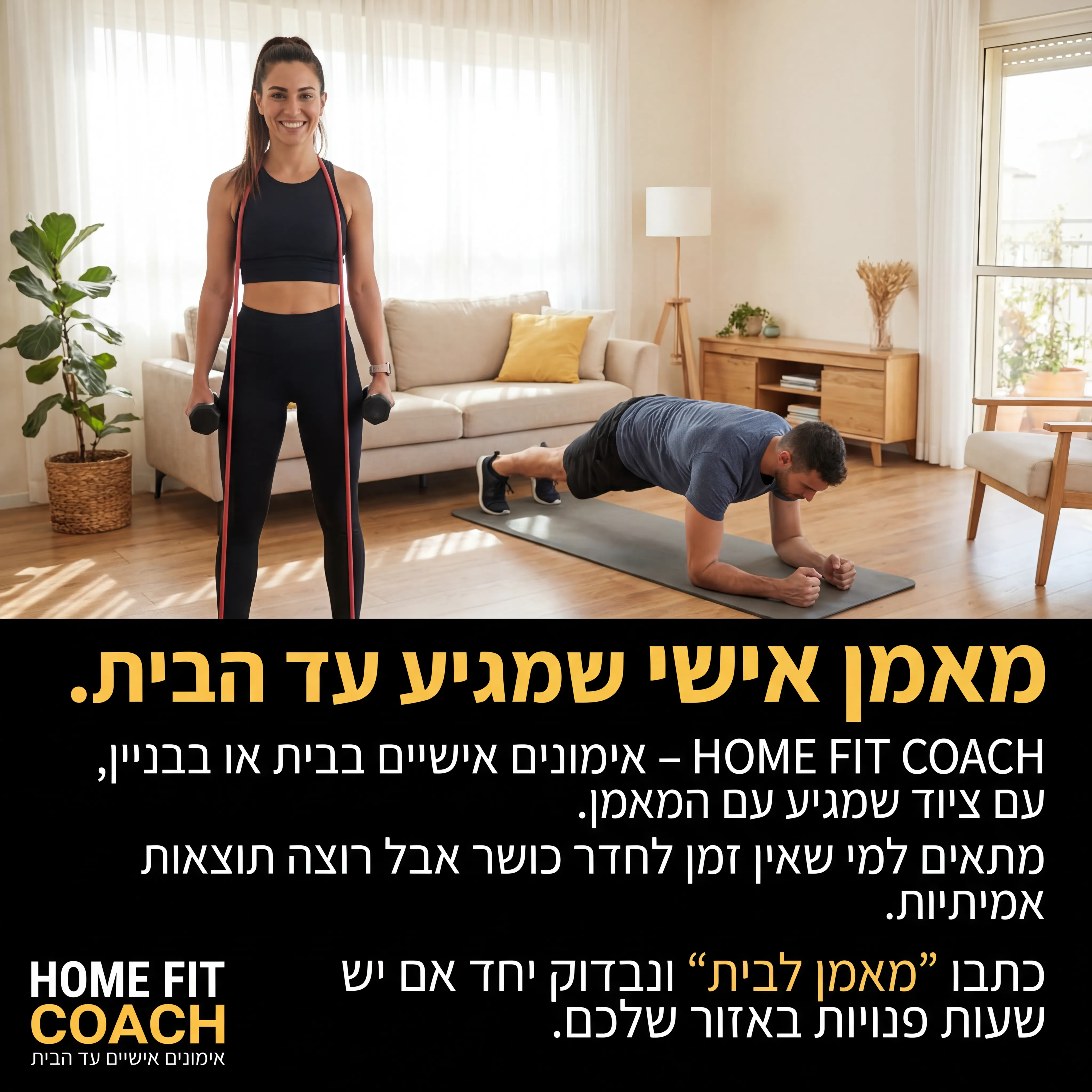 FitClub - נוצר ב-Shotto AI. פרומפט: 🔹 HOME FIT COACH 5
טקסט מודעה:
כותרת: מאמן אישי שמגיע עד הבית.
שורה שנייה: HOME FIT COACH – אימונים אישיים בבית או בבניין, עם ציוד שמגיע עם המאמן.
שורה שלישית: מתאים למי שאין זמן לחדר כושר אבל רוצה תוצאות אמיתיות.
CTA: כתבו "מאמן לבית" ונבדוק יחד אם יש שעות פנויות באזור שלכם.
תיאור ויזואלי: סלון ביתי מסודר, מאמן/ת עומד עם גומיות ומשקולות קטנות, מתאמן/ת עושה תרגיל (פלאנק/סקוואט). רקע ביתי, לא סטודיו. לוגו HOME FIT COACH בפינה, טקסט קטן: "אימונים אישיים עד הבית".